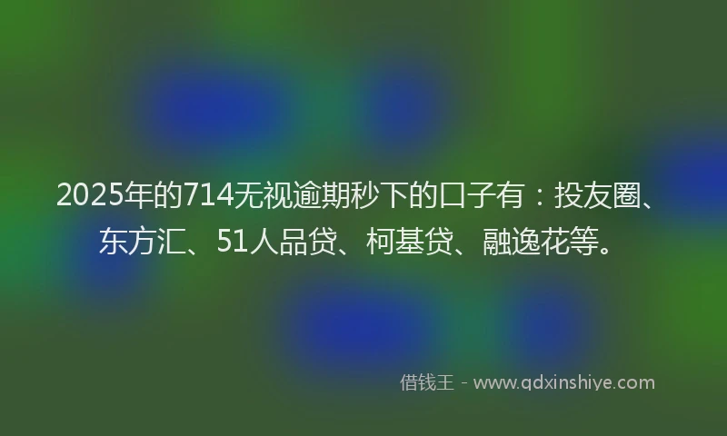 2025年的714无视逾期秒下的口子有：投友圈、东方汇、51人品贷、柯基贷、融逸花等。