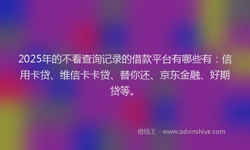 2025年的不看查询记录的借款平台有哪些有：信用卡贷、维信卡卡贷、替你还、京东金融、好期贷等。