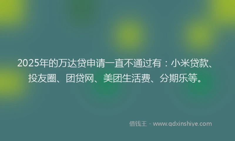 2025年的万达贷申请一直不通过有：小米贷款、投友圈、团贷网、美团生活费、分期乐等。