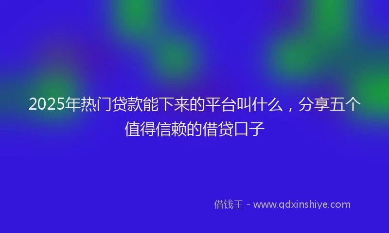 2025年热门贷款能下来的平台叫什么，分享五个值得信赖的借贷口子