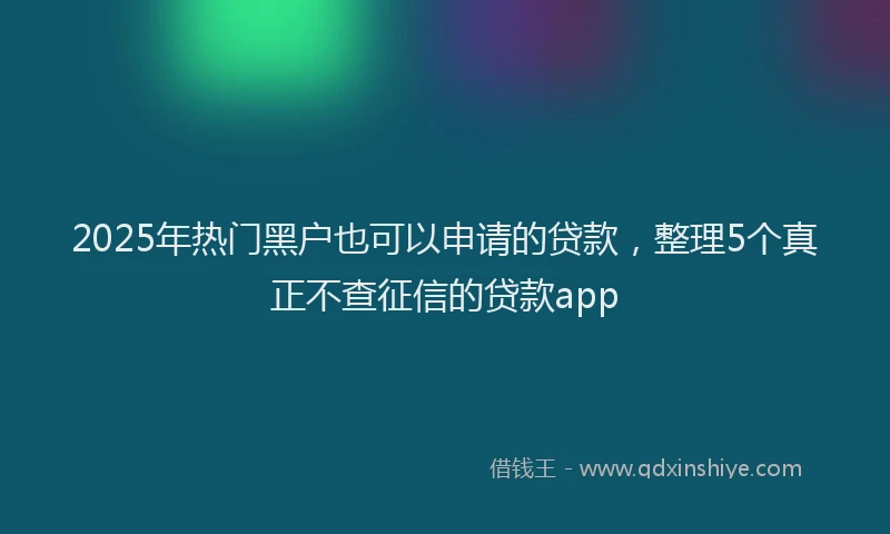 2025年热门黑户也可以申请的贷款，整理5个真正不查征信的贷款app