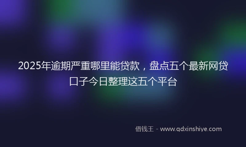 2025年逾期严重哪里能贷款，盘点五个最新网贷口子今日整理这五个平台