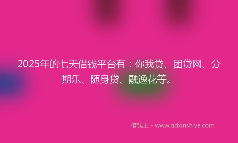 2025年的七天借钱平台有：你我贷、团贷网、分期乐、随身贷、融逸花等。