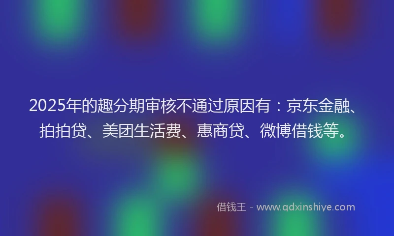 2025年的趣分期审核不通过原因有：京东金融、拍拍贷、美团生活费、惠商贷、微博借钱等。