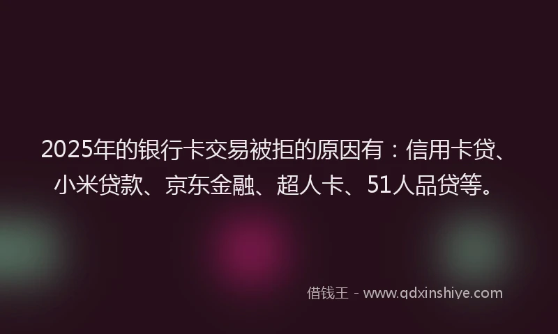 2025年的银行卡交易被拒的原因有：信用卡贷、小米贷款、京东金融、超人卡、51人品贷等。