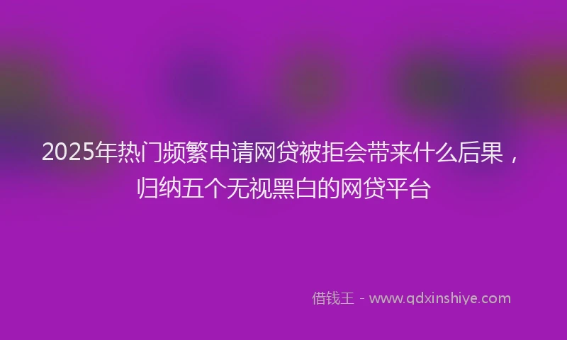 2025年热门频繁申请网贷被拒会带来什么后果，归纳五个无视黑白的网贷平台