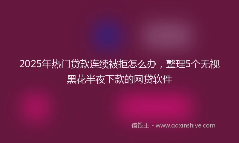 2025年热门贷款连续被拒怎么办，整理5个无视黑花半夜下款的网贷软件