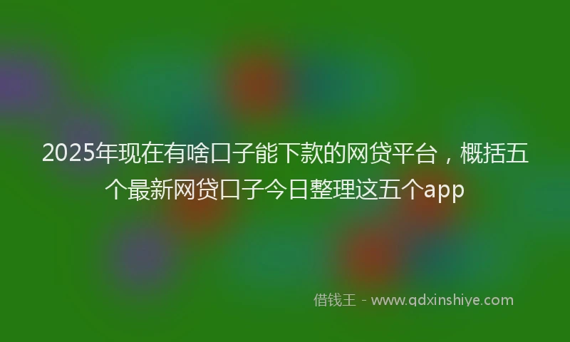 2025年现在有啥口子能下款的网贷平台，概括五个最新网贷口子今日整理这五个app