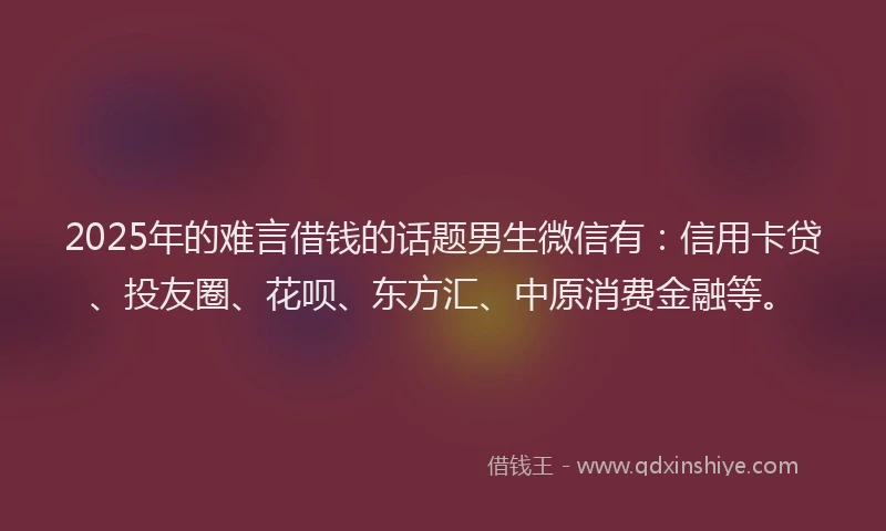 2025年的难言借钱的话题男生微信有：信用卡贷、投友圈、花呗、东方汇、中原消费金融等。