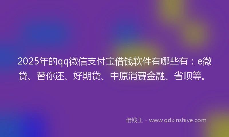 2025年的qq微信支付宝借钱软件有哪些有：e微贷、替你还、好期贷、中原消费金融、省呗等。