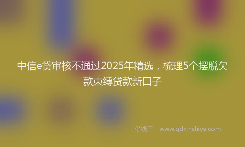 中信e贷审核不通过2025年精选，梳理5个摆脱欠款束缚贷款新口子