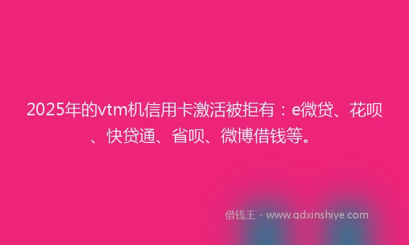 2025年的vtm机信用卡激活被拒有：e微贷、花呗、快贷通、省呗、微博借钱等。