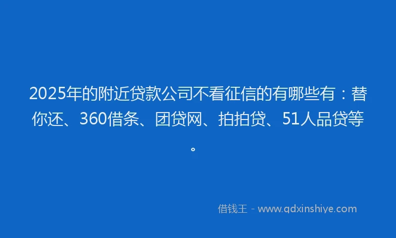 2025年的附近贷款公司不看征信的有哪些有：替你还、360借条、团贷网、拍拍贷、51人品贷等。