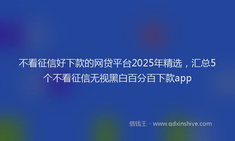 不看征信好下款的网贷平台2025年精选，汇总5个不看征信无视黑白百分百下款app