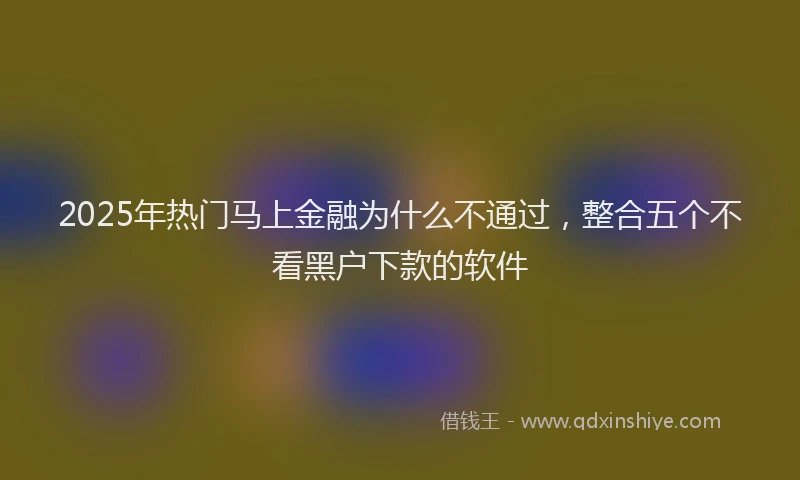 2025年热门马上金融为什么不通过，整合五个不看黑户下款的软件