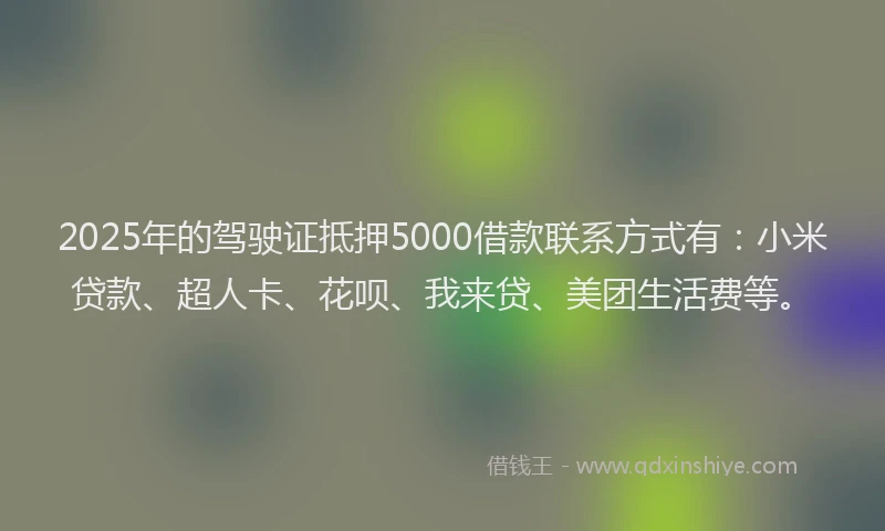 2025年的驾驶证抵押5000借款联系方式有：小米贷款、超人卡、花呗、我来贷、美团生活费等。