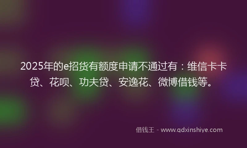 2025年的e招货有额度申请不通过有：维信卡卡贷、花呗、功夫贷、安逸花、微博借钱等。