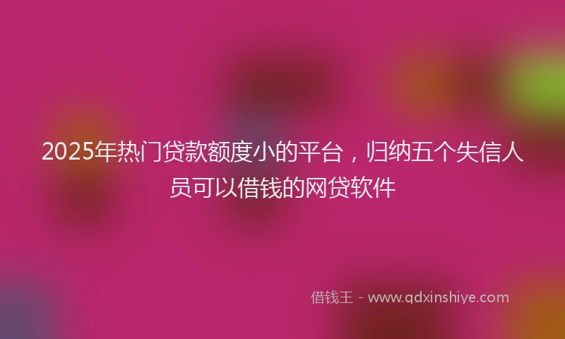 2025年热门贷款额度小的平台，归纳五个失信人员可以借钱的网贷软件