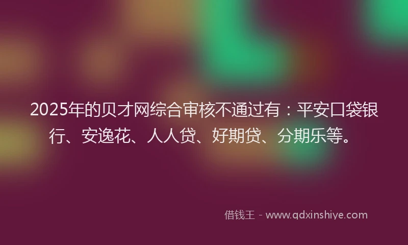2025年的贝才网综合审核不通过有：平安口袋银行、安逸花、人人贷、好期贷、分期乐等。