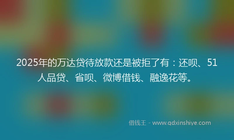 2025年的万达贷待放款还是被拒了有：还呗、51人品贷、省呗、微博借钱、融逸花等。