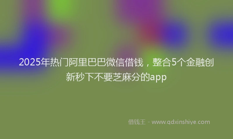 2025年热门阿里巴巴微信借钱，整合5个金融创新秒下不要芝麻分的app