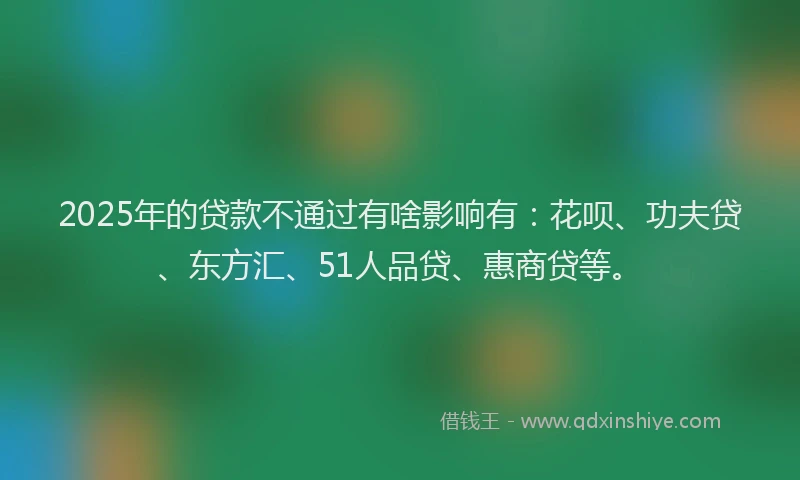 2025年的贷款不通过有啥影响有：花呗、功夫贷、东方汇、51人品贷、惠商贷等。