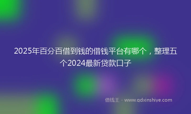 2025年百分百借到钱的借钱平台有哪个，整理五个2024最新贷款口子