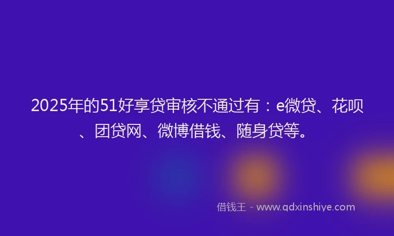 2025年的51好享贷审核不通过有：e微贷、花呗、团贷网、微博借钱、随身贷等。