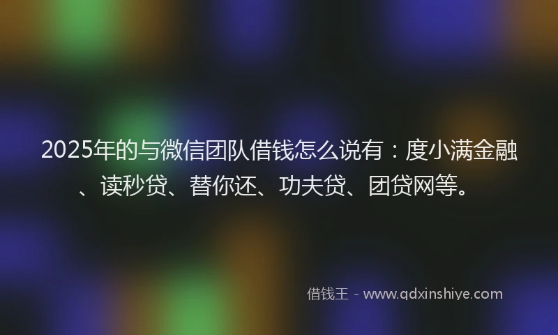 2025年的与微信团队借钱怎么说有：度小满金融、读秒贷、替你还、功夫贷、团贷网等。