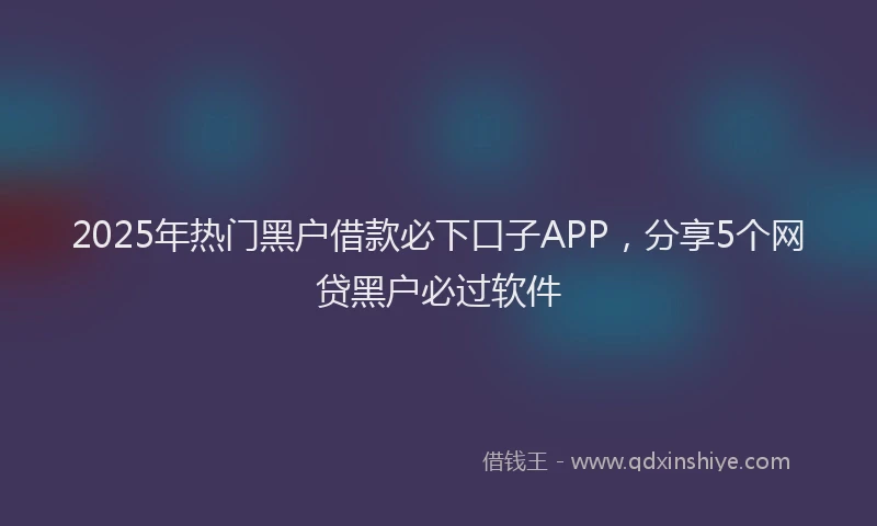 2025年热门黑户借款必下口子APP，分享5个网贷黑户必过软件