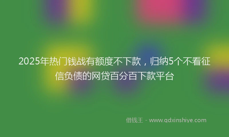 2025年热门钱战有额度不下款，归纳5个不看征信负债的网贷百分百下款平台