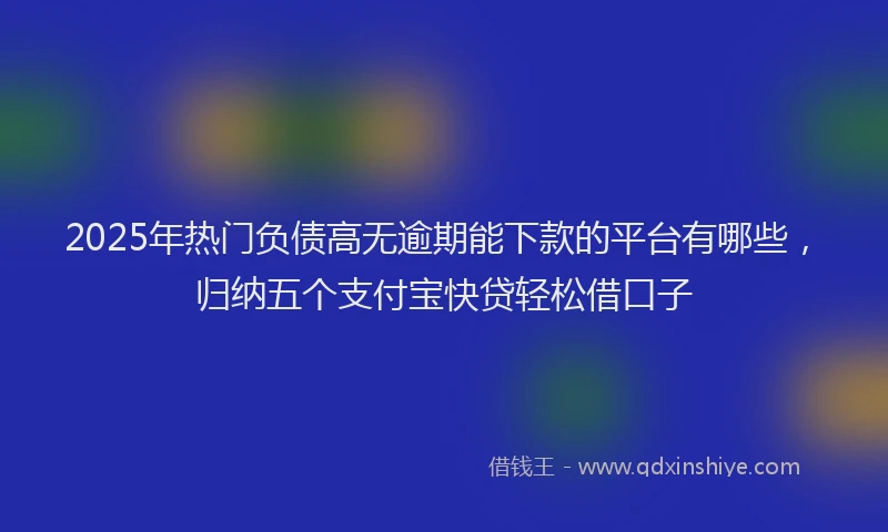 2025年热门负债高无逾期能下款的平台有哪些，归纳五个支付宝快贷轻松借口子