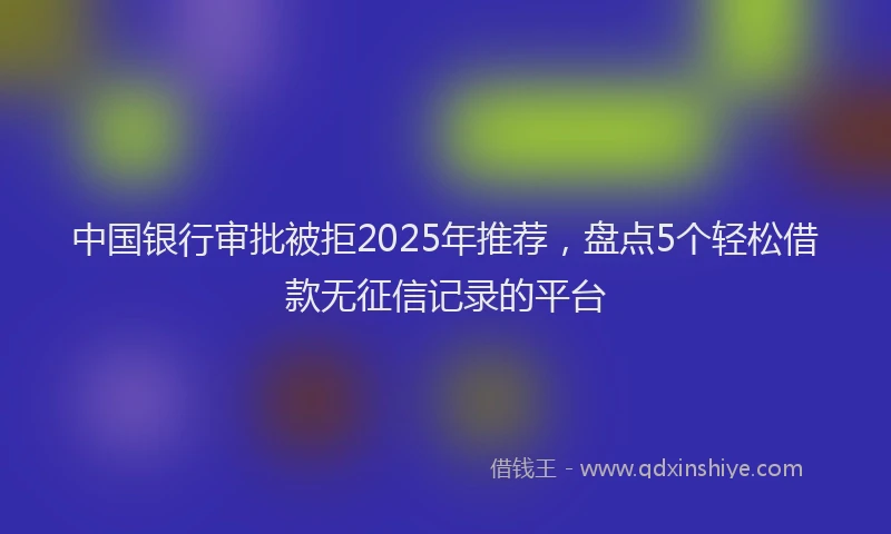中国银行审批被拒2025年推荐，盘点5个轻松借款无征信记录的平台