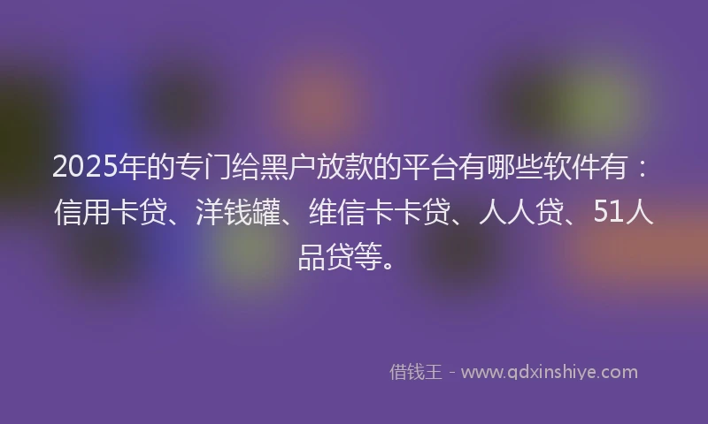 2025年的专门给黑户放款的平台有哪些软件有：信用卡贷、洋钱罐、维信卡卡贷、人人贷、51人品贷等。