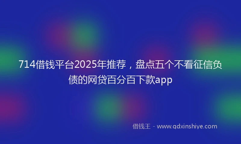 714借钱平台2025年推荐，盘点五个不看征信负债的网贷百分百下款app