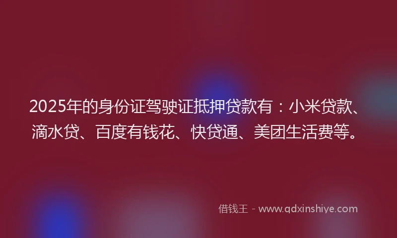 2025年的身份证驾驶证抵押贷款有：小米贷款、滴水贷、百度有钱花、快贷通、美团生活费等。