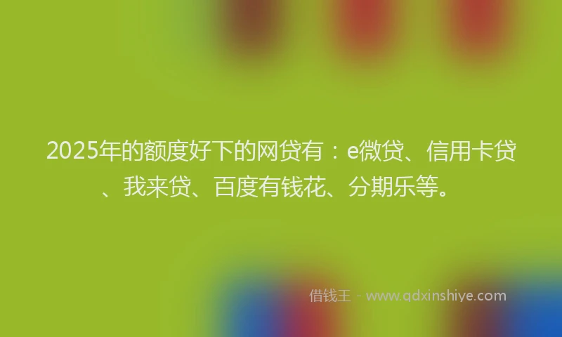 2025年的额度好下的网贷有：e微贷、信用卡贷、我来贷、百度有钱花、分期乐等。