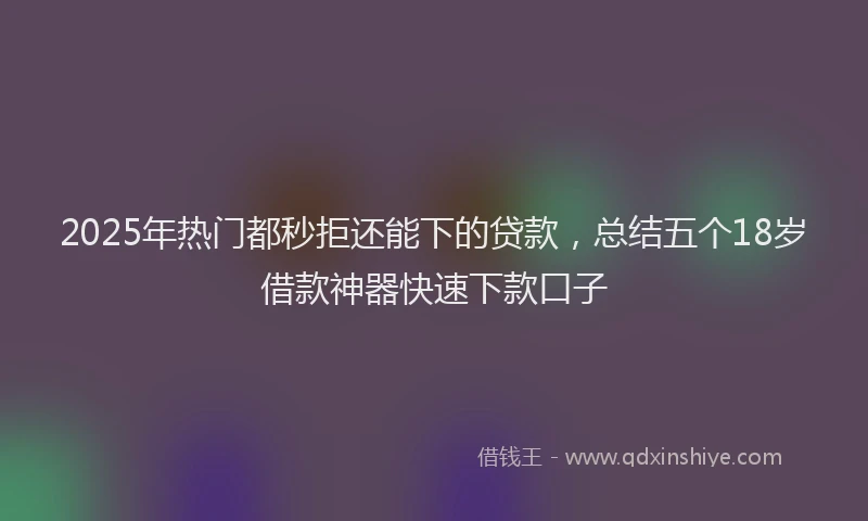 2025年热门都秒拒还能下的贷款，总结五个18岁借款神器快速下款口子