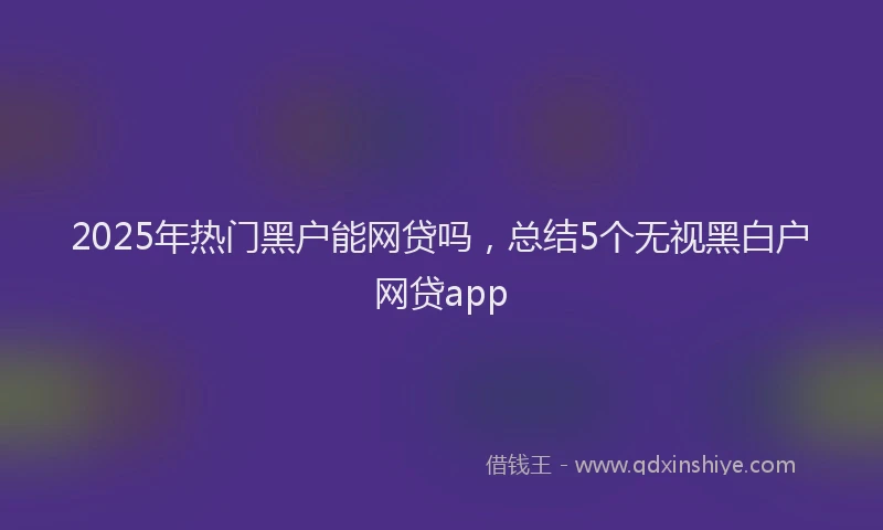 2025年热门黑户能网贷吗，总结5个无视黑白户网贷app