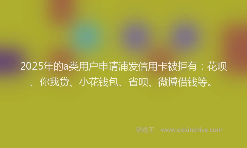 2025年的a类用户申请浦发信用卡被拒有：花呗、你我贷、小花钱包、省呗、微博借钱等。