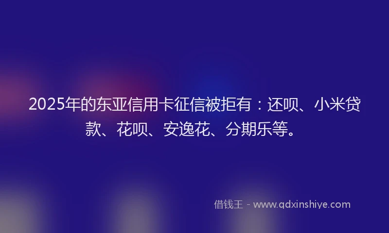 2025年的东亚信用卡征信被拒有：还呗、小米贷款、花呗、安逸花、分期乐等。
