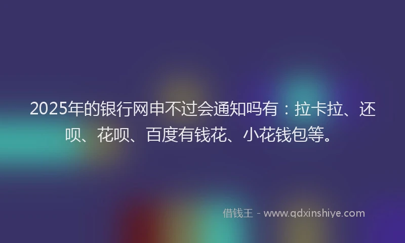 2025年的银行网申不过会通知吗有：拉卡拉、还呗、花呗、百度有钱花、小花钱包等。