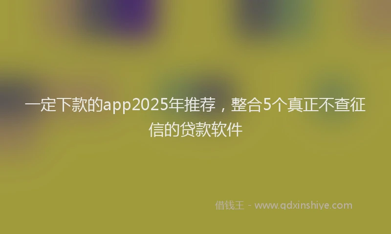 一定下款的app2025年推荐，整合5个真正不查征信的贷款软件