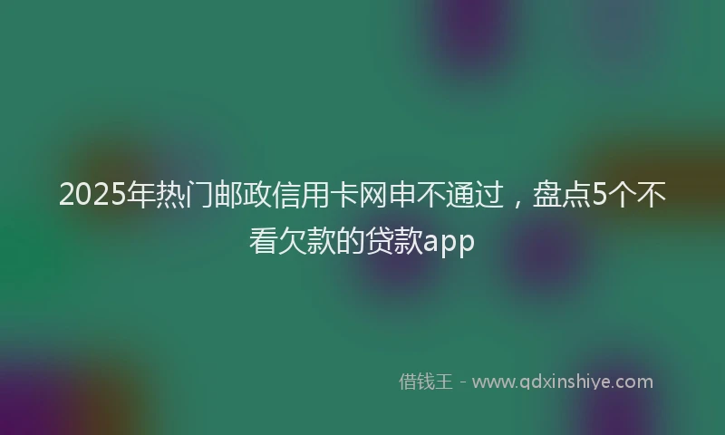 2025年热门邮政信用卡网申不通过，盘点5个不看欠款的贷款app