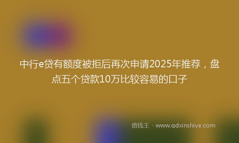 中行e贷有额度被拒后再次申请2025年推荐，盘点五个贷款10万比较容易的口子