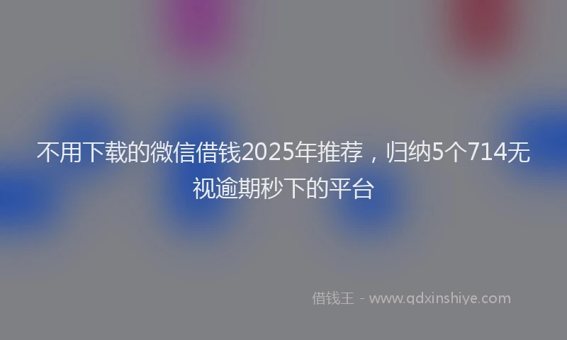 不用下载的微信借钱2025年推荐，归纳5个714无视逾期秒下的平台