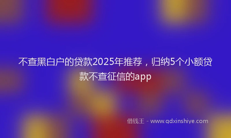 不查黑白户的贷款2025年推荐，归纳5个小额贷款不查征信的app