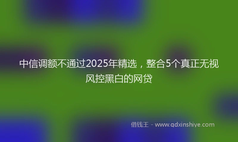 中信调额不通过2025年精选，整合5个真正无视风控黑白的网贷