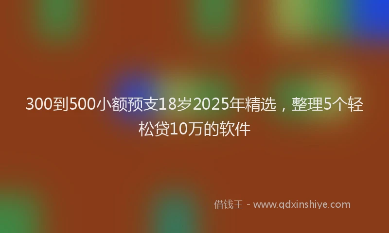 300到500小额预支18岁2025年精选，整理5个轻松贷10万的软件