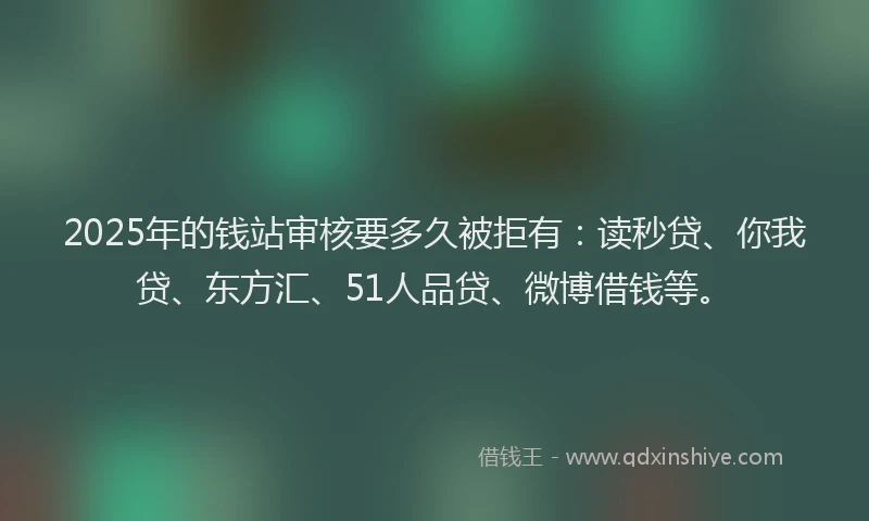 2025年的钱站审核要多久被拒有：读秒贷、你我贷、东方汇、51人品贷、微博借钱等。